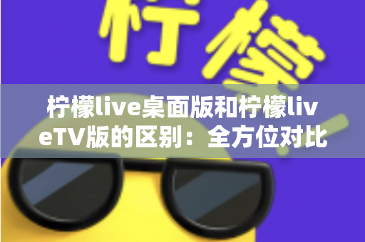 柠檬live桌面版和柠檬liveTV版的区别：全方位对比解析，帮你选对版本