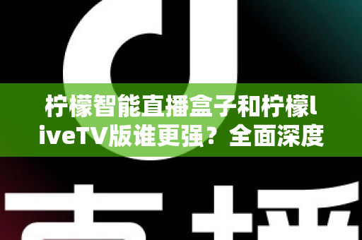柠檬智能直播盒子和柠檬liveTV版谁更强？全面深度对比评测，帮你选对家庭观影方案