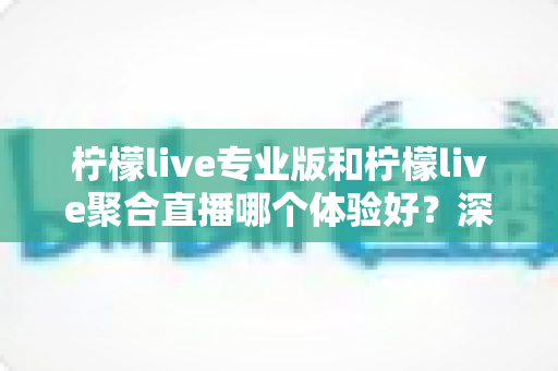 柠檬live专业版和柠檬live聚合直播哪个体验好？深度对比帮你选出最适合的直播工具
