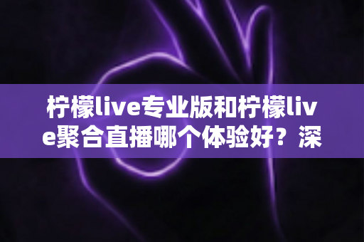 柠檬live专业版和柠檬live聚合直播哪个体验好？深度对比帮你选出最适合的直播工具