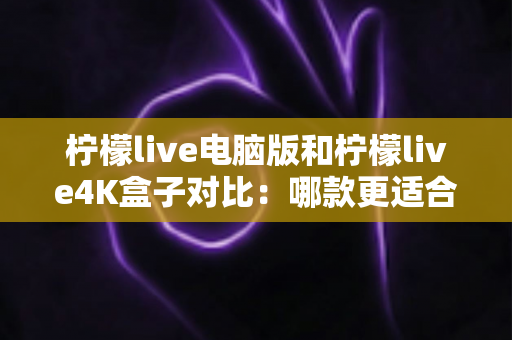 柠檬live电脑版和柠檬live4K盒子对比：哪款更适合你的观影需求？一文看懂两大版本核心差异