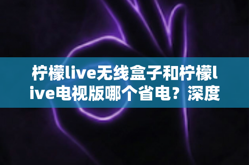 柠檬live无线盒子和柠檬live电视版哪个省电？深度解析功耗差异与节能使用全攻略