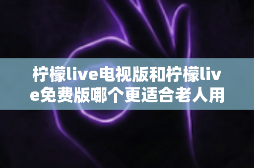 柠檬live电视版和柠檬live免费版哪个更适合老人用?深度对比分析帮你一次选对 柠檬live电视版和柠檬live免费版哪个更适合老人用?深度对比分析帮你一次选对