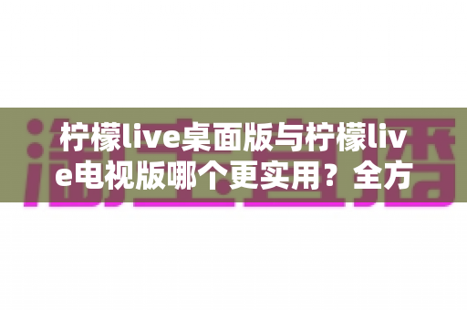 柠檬live桌面版与柠檬live电视版哪个更实用？全方位深度对比评测指南