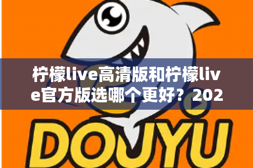 柠檬live高清版和柠檬live官方版选哪个更好?2025超详细对比评测助你找到最适合的版本 柠檬live高清版和柠檬live官方版选哪个更好?2025超详细对比评测助你找到最适合的版本
