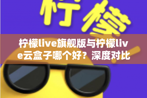 柠檬live旗舰版与柠檬live云盒子哪个好?深度对比测评帮你一步选对不踩坑 柠檬live旗舰版与柠檬live云盒子哪个好?深度对比测评帮你一步选对不踩坑