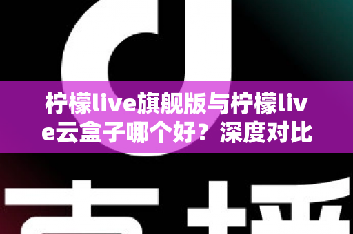 柠檬live旗舰版与柠檬live云盒子哪个好？深度对比测评帮你一步选对不踩坑