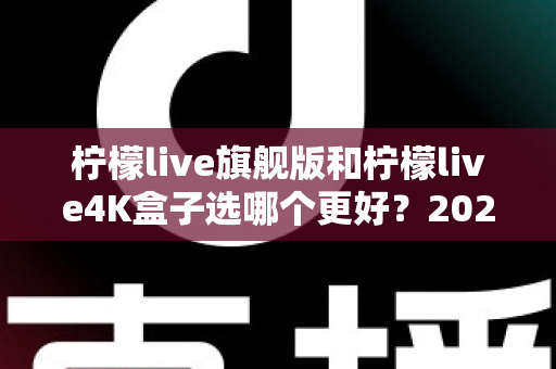 柠檬live旗舰版和柠檬live4K盒子选哪个更好？2025年最全选购指南帮你一次搞懂