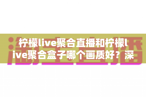 柠檬live聚合直播和柠檬live聚合盒子哪个画质好？深度画质对比与选购全攻略
