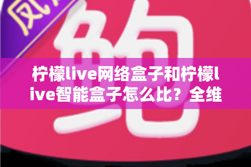柠檬live网络盒子和柠檬live智能盒子怎么比？全维度选购指南与深度解析帮你一次看懂