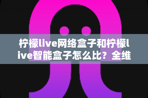 柠檬live网络盒子和柠檬live智能盒子怎么比？全维度选购指南与深度解析帮你一次看懂