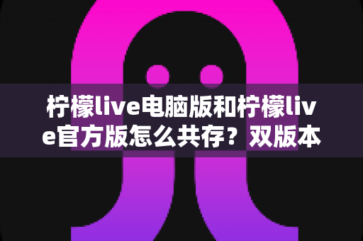 柠檬live电脑版和柠檬live官方版怎么共存?双版本安装使用全攻略,一篇搞定兼容难题 柠檬live电脑版和柠檬live官方版怎么共存?双版本安装使用全攻略,一篇搞定兼容难题