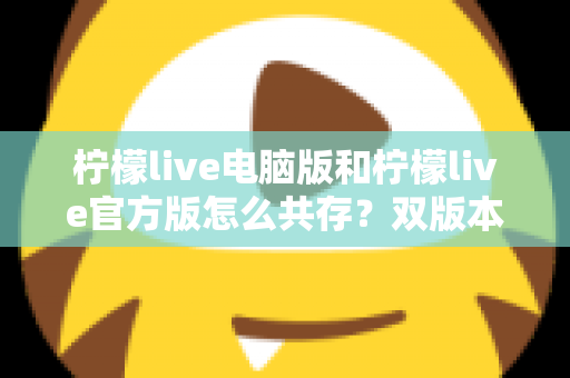 柠檬live电脑版和柠檬live官方版怎么共存?双版本安装使用全攻略,一篇搞定兼容难题 柠檬live电脑版和柠檬live官方版怎么共存?双版本安装使用全攻略,一篇搞定兼容难题