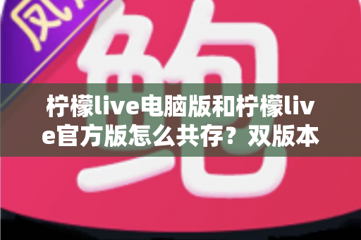 柠檬live电脑版和柠檬live官方版怎么共存？双版本安装使用全攻略，一篇搞定兼容难题