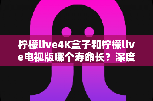 柠檬live4K盒子和柠檬live电视版哪个寿命长？深度对比分析与选购全指南