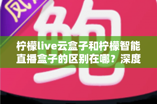 柠檬live云盒子和柠檬智能直播盒子的区别在哪？深度解析帮你选对设备
