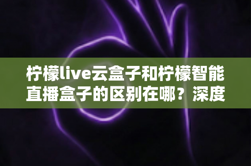 柠檬live云盒子和柠檬智能直播盒子的区别在哪？深度解析帮你选对设备