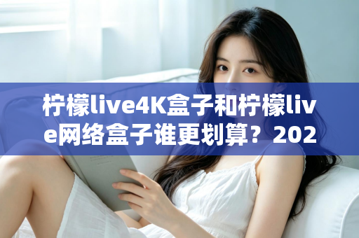 柠檬live4K盒子和柠檬live网络盒子谁更划算？2025年最全选购对比指南帮你省钱不踩坑