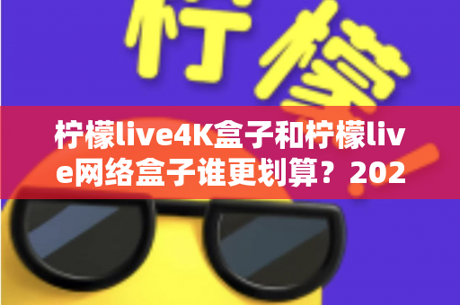 柠檬live4K盒子和柠檬live网络盒子谁更划算？2025年最全选购对比指南帮你省钱不踩坑