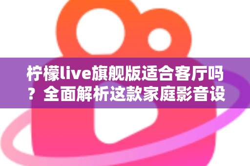 柠檬live旗舰版适合客厅吗？全面解析这款家庭影音设备的客厅实用性、优缺点与选购建议