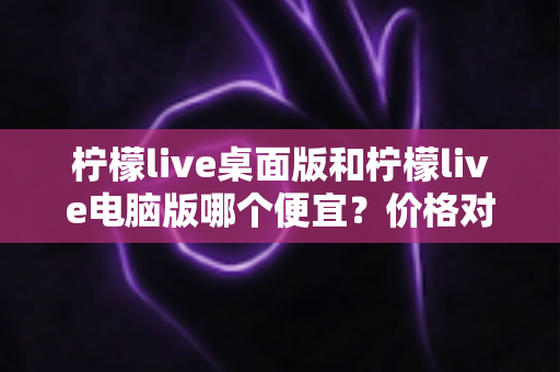 柠檬live桌面版和柠檬live电脑版哪个便宜?价格对比与选购全指南 柠檬live桌面版和柠檬live电脑版哪个便宜?价格对比与选购全指南