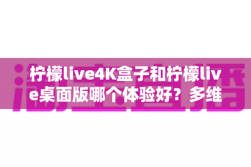 柠檬live4K盒子和柠檬live桌面版哪个体验好？多维度深度对比评测，看完再选不踩坑