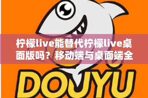 柠檬live能替代柠檬live桌面版吗？移动端与桌面端全方位对比解析与选购指南
