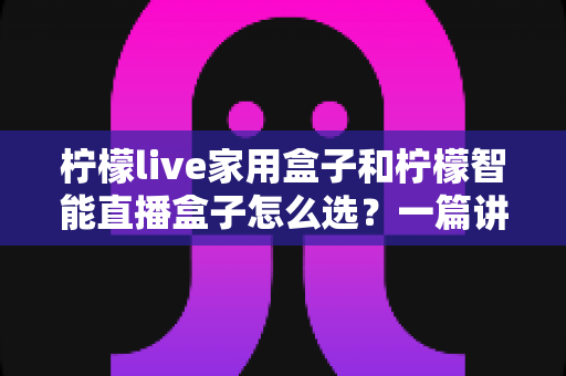 柠檬live家用盒子和柠檬智能直播盒子怎么选？一篇讲透需求、配置与性价比的选购指南