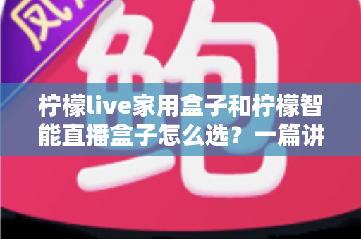 柠檬live家用盒子和柠檬智能直播盒子怎么选？一篇讲透需求、配置与性价比的选购指南