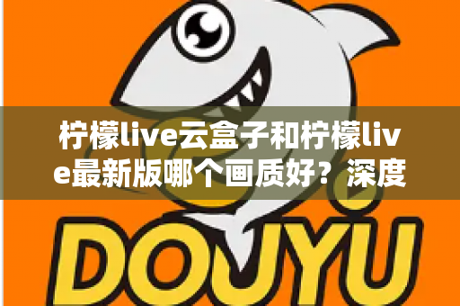 柠檬live云盒子和柠檬live最新版哪个画质好？深度对比分析帮你选出最佳观看方案