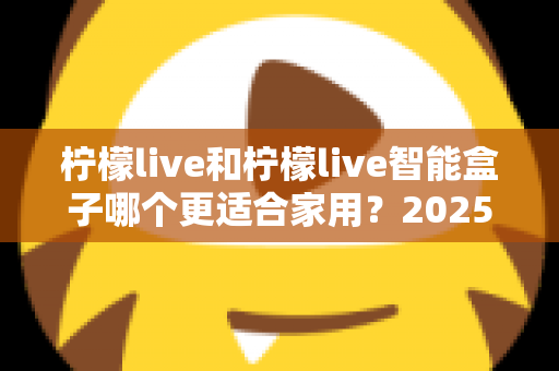 柠檬live和柠檬live智能盒子哪个更适合家用？2025年家庭用户深度选购指南
