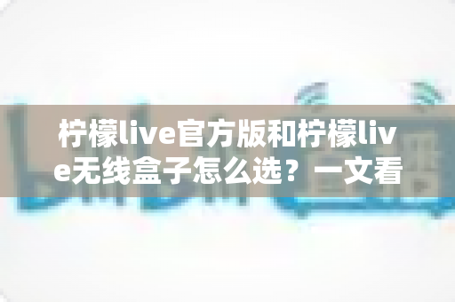 柠檬live官方版和柠檬live无线盒子怎么选？一文看懂两者区别，找到最适合你的方案