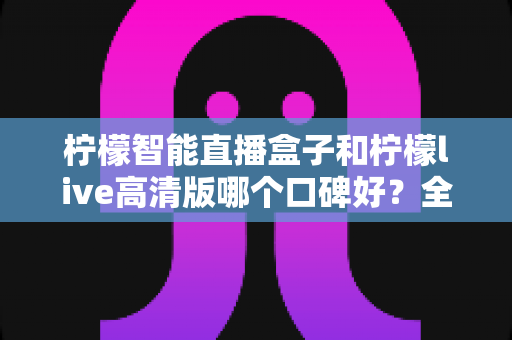 柠檬智能直播盒子和柠檬live高清版哪个口碑好?全面对比测评与选购指南 柠檬智能直播盒子和柠檬live高清版哪个口碑好?全面对比测评与选购指南