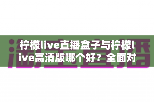 柠檬live直播盒子与柠檬live高清版哪个好？全面对比解析帮你做出明智选择