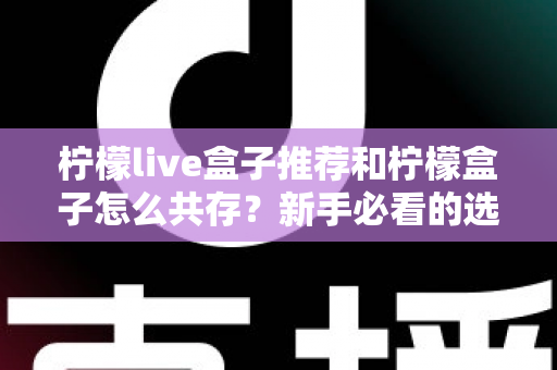 柠檬live盒子推荐和柠檬盒子怎么共存？新手必看的选购与双应用安装全攻略