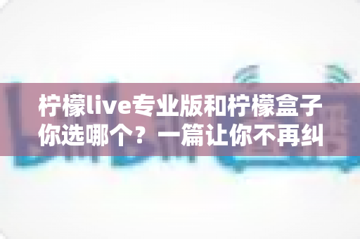 柠檬live专业版和柠檬盒子你选哪个？一篇让你不再纠结的深度对比指南