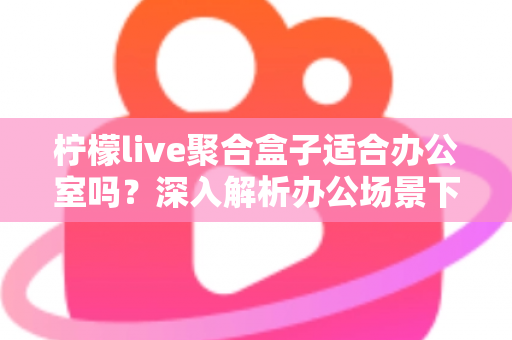 柠檬live聚合盒子适合办公室吗?深入解析办公场景下的实用性与选购指南 柠檬live聚合盒子适合办公室吗?深入解析办公场景下的实用性与选购指南
