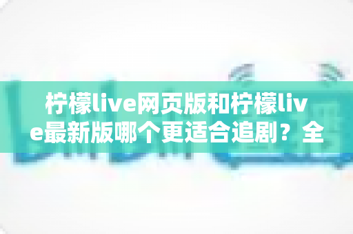 柠檬live网页版和柠檬live最新版哪个更适合追剧？全方位对比助你找到最佳观影方案