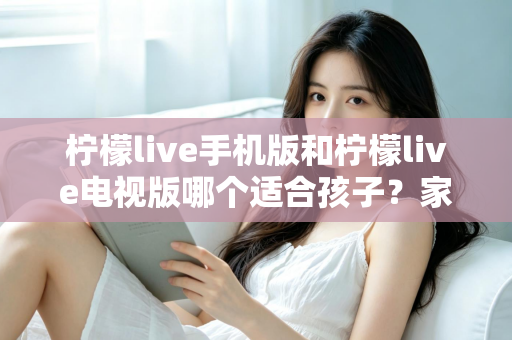 柠檬live手机版和柠檬live电视版哪个适合孩子？家长必读的全面对比与选择指南