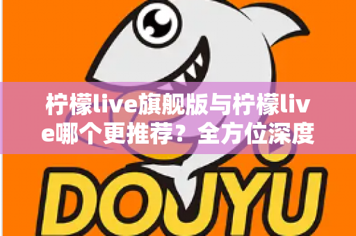 柠檬live旗舰版与柠檬live哪个更推荐？全方位深度对比解析，帮你找到最适合自己的直播体验