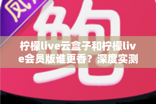 柠檬live云盒子和柠檬live会员版谁更香？深度实测对比，看完这篇再掏钱不踩坑