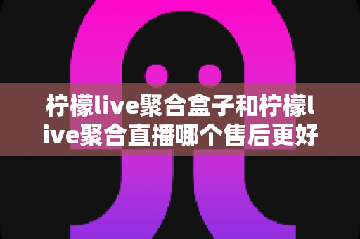 柠檬live聚合盒子和柠檬live聚合直播哪个售后更好?全方位对比解析与实用选购指南 柠檬live聚合盒子和柠檬live聚合直播哪个售后更好?全方位对比解析与实用选购指南
