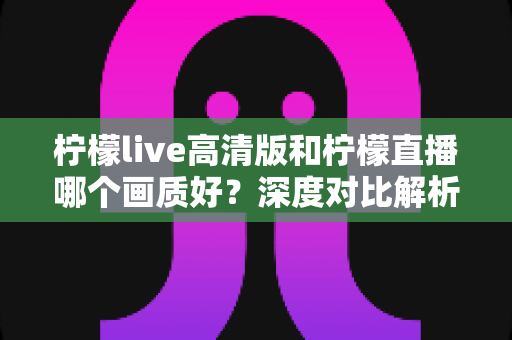 柠檬live高清版和柠檬直播哪个画质好？深度对比解析两大版本画质差异，助你选出最佳观看体验