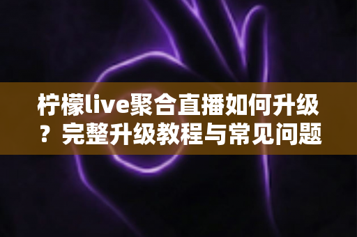 柠檬live聚合直播如何升级？完整升级教程与常见问题详解