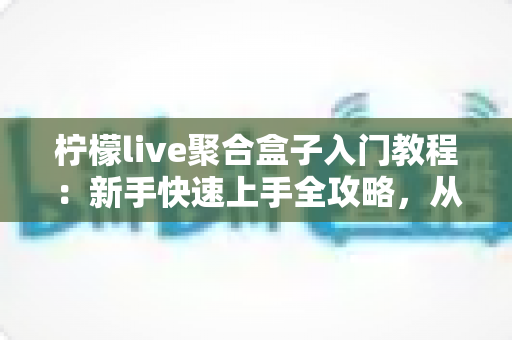 柠檬live聚合盒子入门教程：新手快速上手全攻略，从安装到精通一步到位