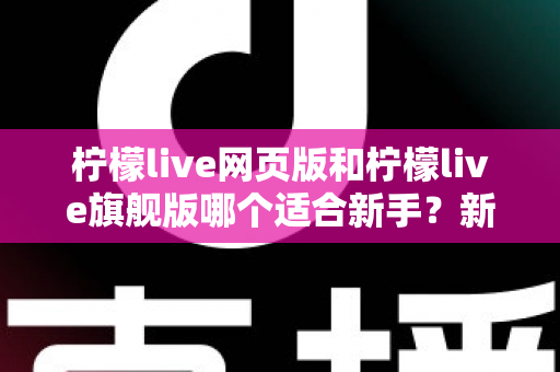 柠檬live网页版和柠檬live旗舰版哪个适合新手？新手入门全方位对比指南与实用选择攻略