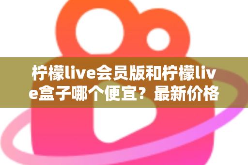 柠檬live会员版和柠檬live盒子哪个便宜?最新价格对比与省钱选购全指南 柠檬live会员版和柠檬live盒子哪个便宜?最新价格对比与省钱选购全指南