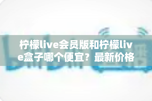 柠檬live会员版和柠檬live盒子哪个便宜？最新价格对比与省钱选购全指南