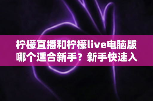 柠檬直播和柠檬live电脑版哪个适合新手？新手快速入门双端选择全指南