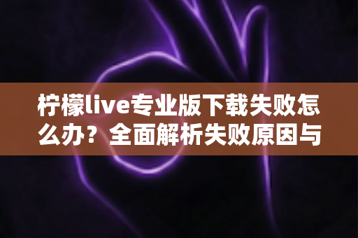 柠檬live专业版下载失败怎么办？全面解析失败原因与高效解决方法指南